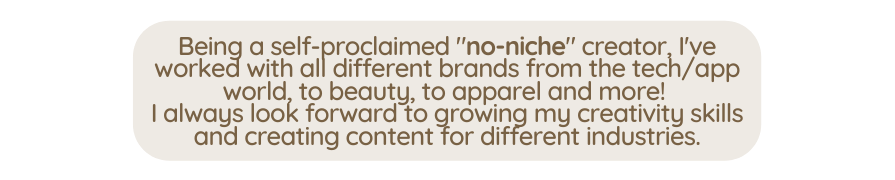 Being a self proclaimed no niche creator I ve worked with all different brands from the tech app world to beauty to apparel and more I always look forward to growing my creativity skills and creating content for different industries